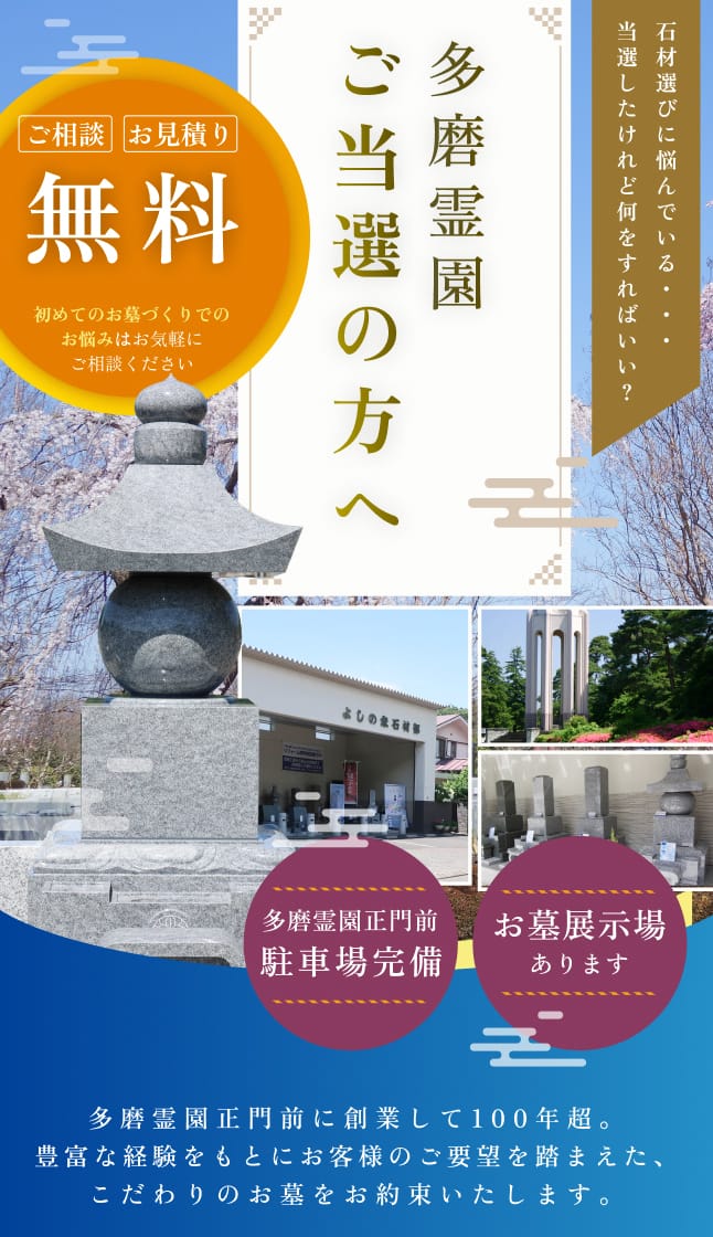 多磨霊園ご当選の方へ 石材選びに悩んでいる・・・当選したけれど何をすればいい？ ご相談 お見積り 無料 初めてのお墓づくりでのお悩みはお気軽にご相談ください 多磨霊園正門前 駐車場完備 お墓展示場あります 多磨霊園正門前に創業して100年超。豊富な経験をもとにお客様のご要望を踏まえた、こだわりのお墓をお約束いたします。