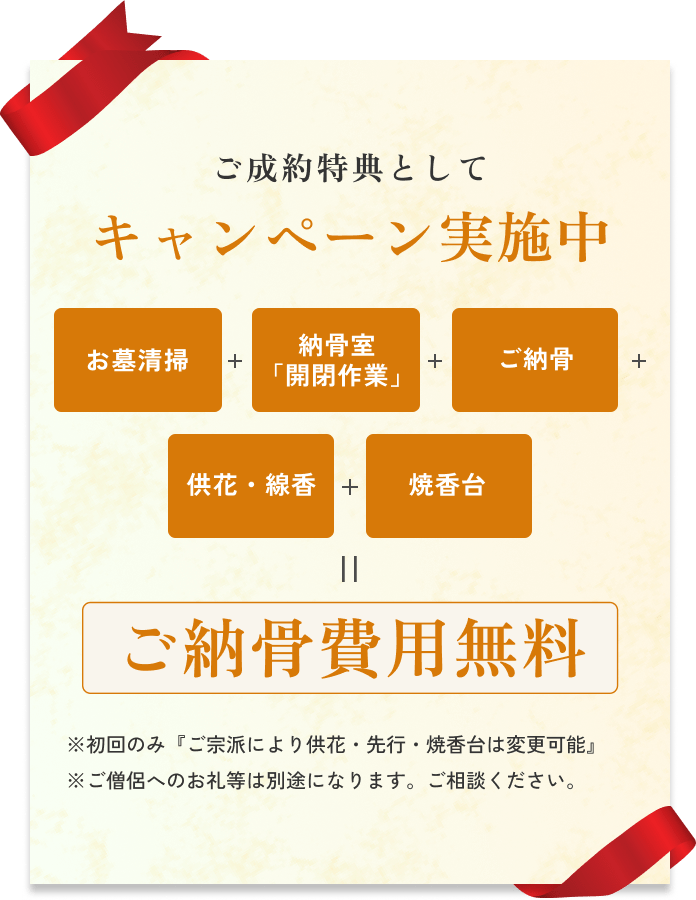 ご成約特典としてキャンペーン実施中 お墓清掃+納骨室「開閉作業」+ご納骨+供花・線香+焼香台=ご納骨費用無料 ※初回のみ『ご宗派により供花・先行・焼香台は変更可能』※ご僧侶へのお礼等は別途になります。ご相談ください。
